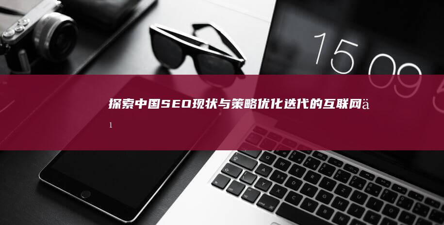 探索中国SEO现状与策略：优化迭代的互联网之路